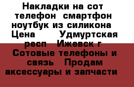 Накладки на сот. телефон, смартфон, ноутбук из силикона › Цена ­ 2 - Удмуртская респ., Ижевск г. Сотовые телефоны и связь » Продам аксессуары и запчасти   